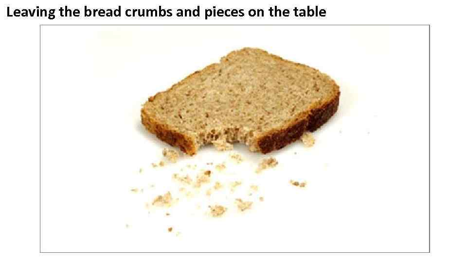 Leaving the bread crumbs and pieces on the table 