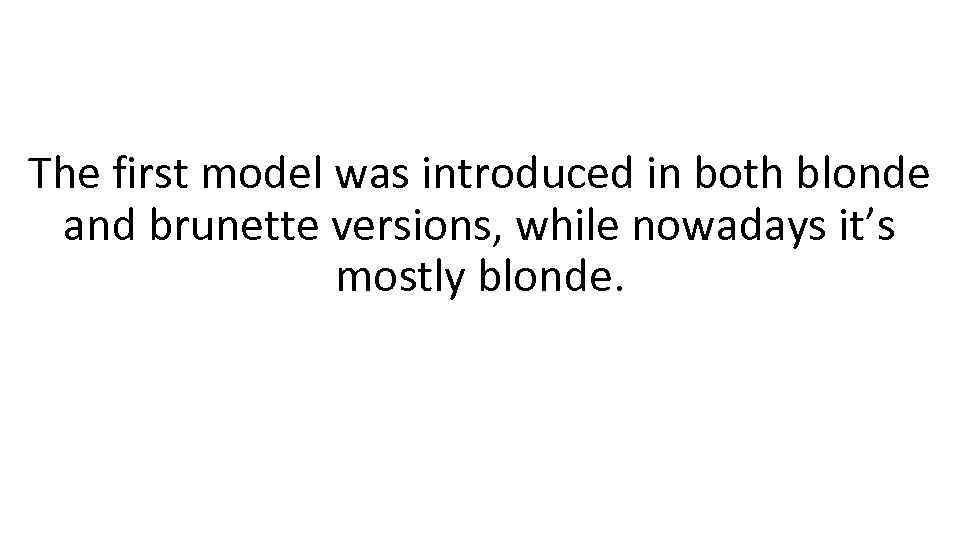 The first model was introduced in both blonde and brunette versions, while nowadays it’s
