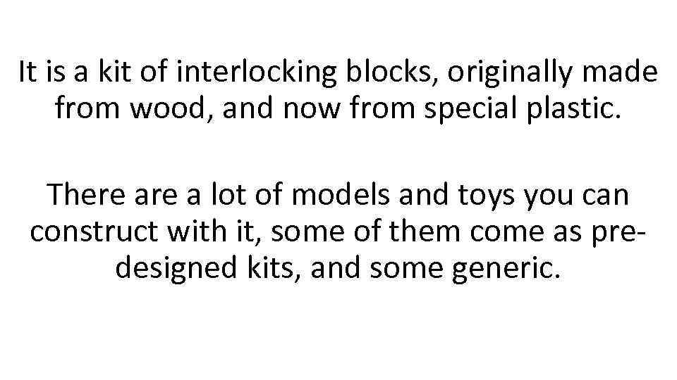 It is a kit of interlocking blocks, originally made from wood, and now from