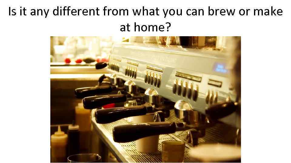 Is it any different from what you can brew or make at home? 