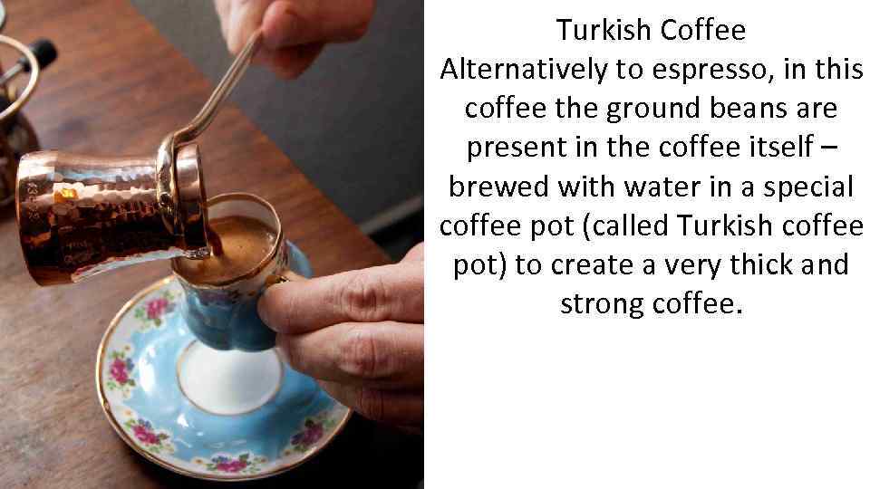 Turkish Coffee Alternatively to espresso, in this coffee the ground beans are present in