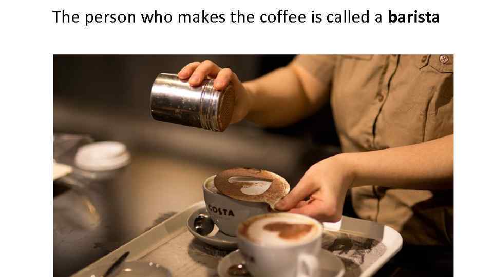 The person who makes the coffee is called a barista 