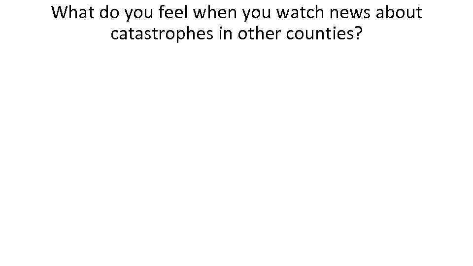 What do you feel when you watch news about catastrophes in other counties? 