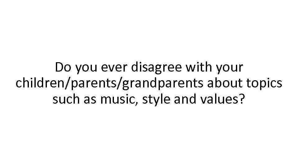 Do you ever disagree with your children/parents/grandparents about topics such as music, style and