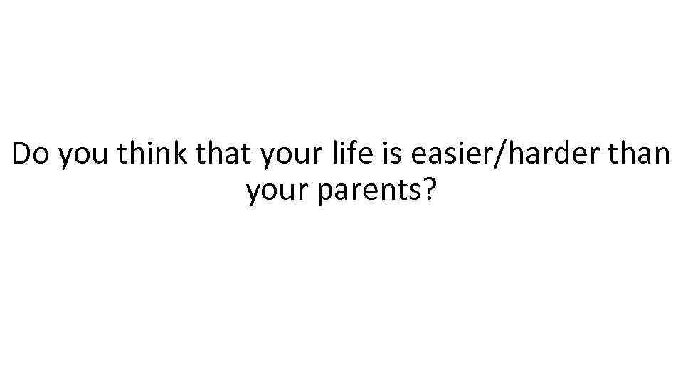 Do you think that your life is easier/harder than your parents? 