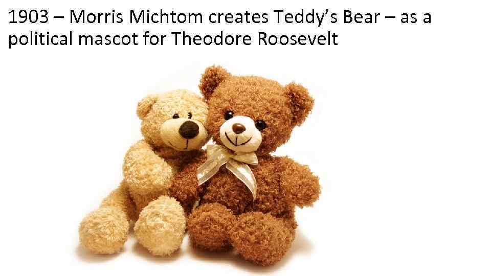 1903 – Morris Michtom creates Teddy’s Bear – as a political mascot for Theodore
