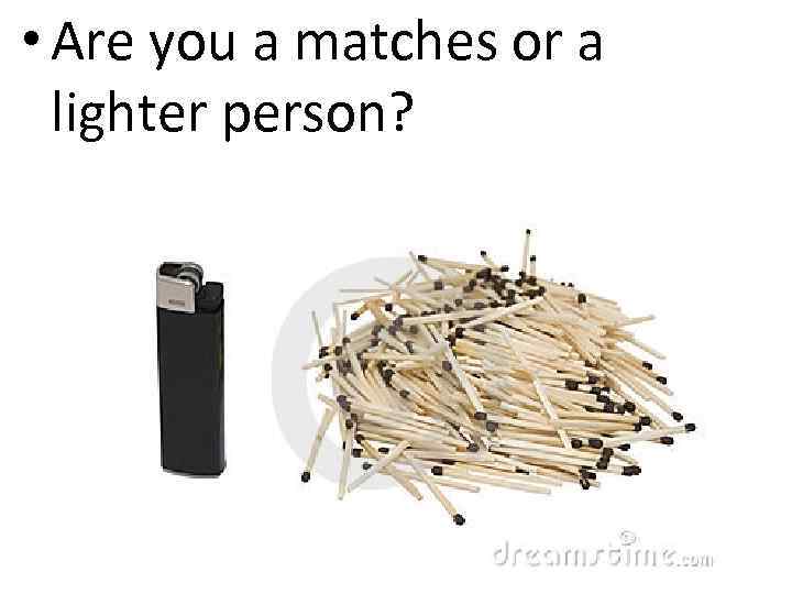  • Are you a matches or a lighter person? 