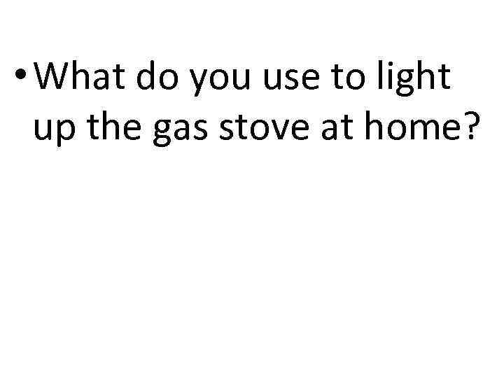  • What do you use to light up the gas stove at home?