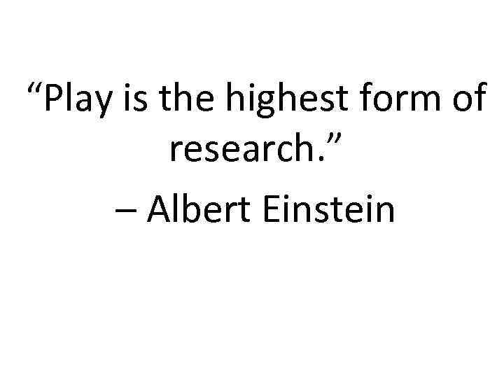 “Play is the highest form of research. ” – Albert Einstein 