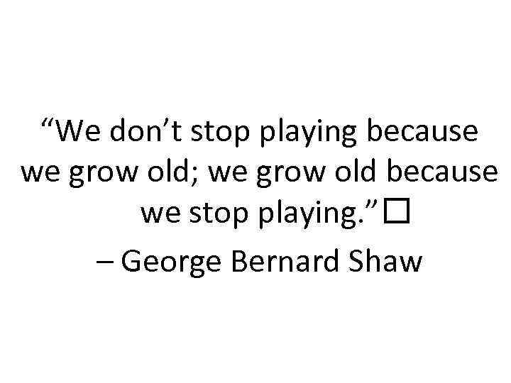 “We don’t stop playing because we grow old; we grow old because we stop