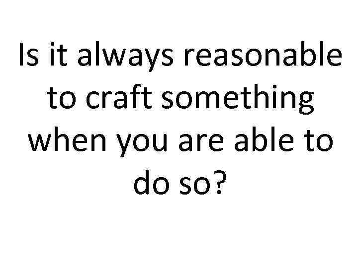 Is it always reasonable to craft something when you are able to do so?