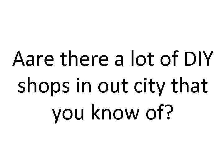 Aare there a lot of DIY shops in out city that you know of?