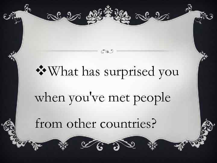 v. What has surprised you when you've met people from other countries? 