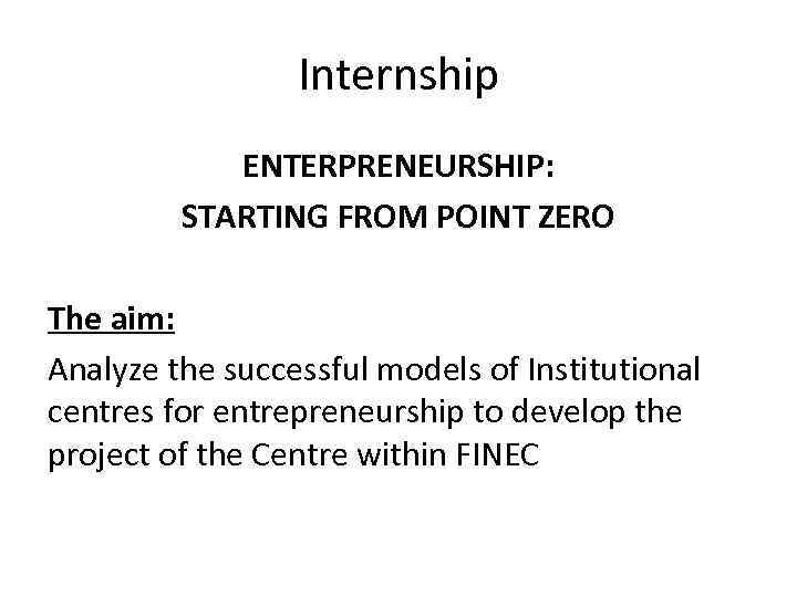 Internship ENTERPRENEURSHIP: STARTING FROM POINT ZERO The aim: Analyze the successful models of Institutional
