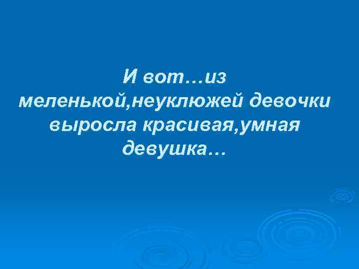 И вот…из меленькой, неуклюжей девочки выросла красивая, умная девушка… 