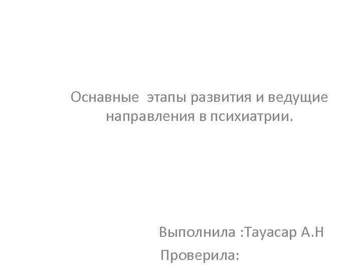 Оснавные этапы развития и ведущие направления в психиатрии. Выполнила : Тауасар А. Н Проверила: