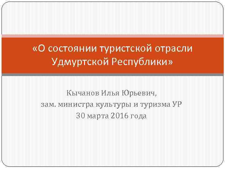  «О состоянии туристской отрасли Удмуртской Республики» Кычанов Илья Юрьевич, зам. министра культуры и