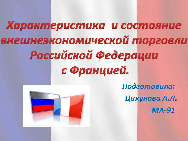 Характеристика и состояние внешнеэкономической торговли Российской Федерации с Францией. Подготовила: Цикунова А. Л. МА-91