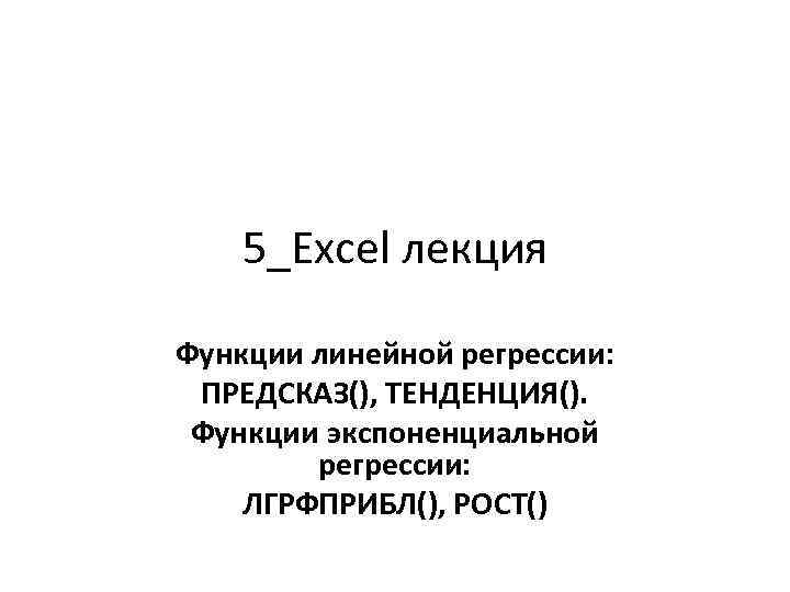 5_Exсel лекция Функции линейной регрессии: ПРЕДСКАЗ(), ТЕНДЕНЦИЯ(). Функции экспоненциальной регрессии: ЛГРФПРИБЛ(), РОСТ() 