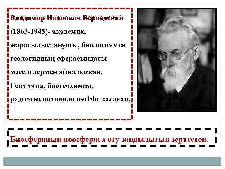 Владимир Иванович Вернадский (1863 -1945)- академик, жаратылыстанушы, биологиямен геологияның сферасындағы мәселелермен айналысқан. Геохимия, биогеохимия,