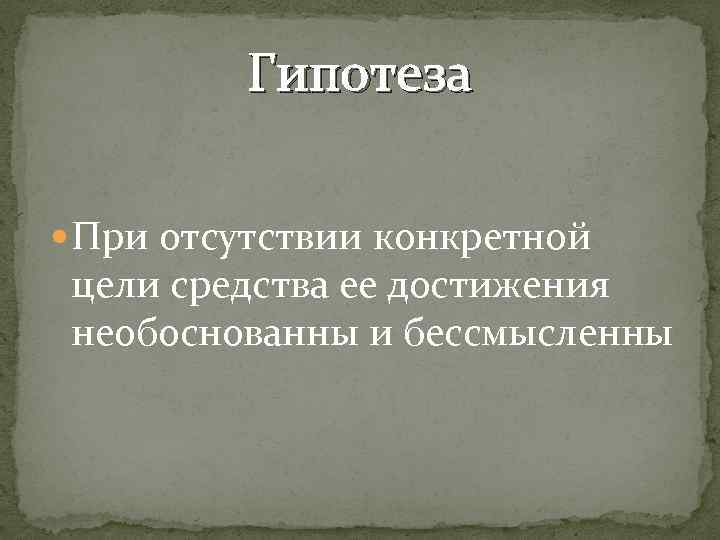 Гипотеза При отсутствии конкретной цели средства ее достижения необоснованны и бессмысленны 
