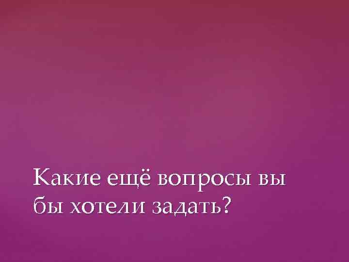 Какие ещё вопросы вы бы хотели задать? 