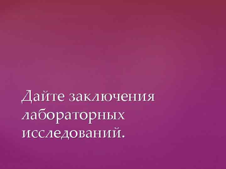 Дайте заключения лабораторных исследований. 