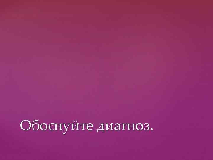 Обоснуйте диагноз. 