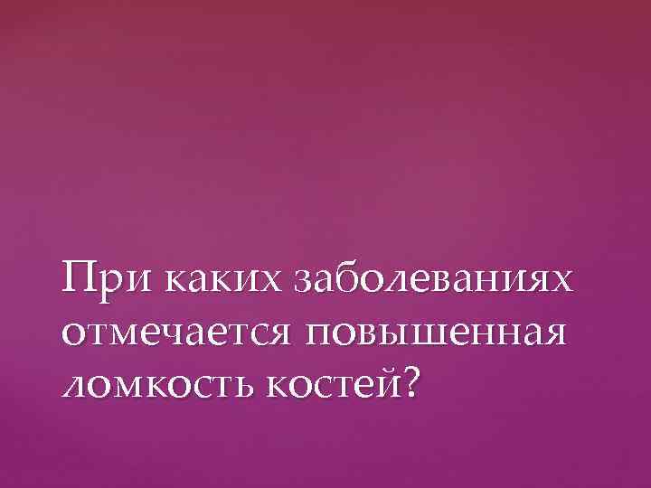 При каких заболеваниях отмечается повышенная ломкость костей? 