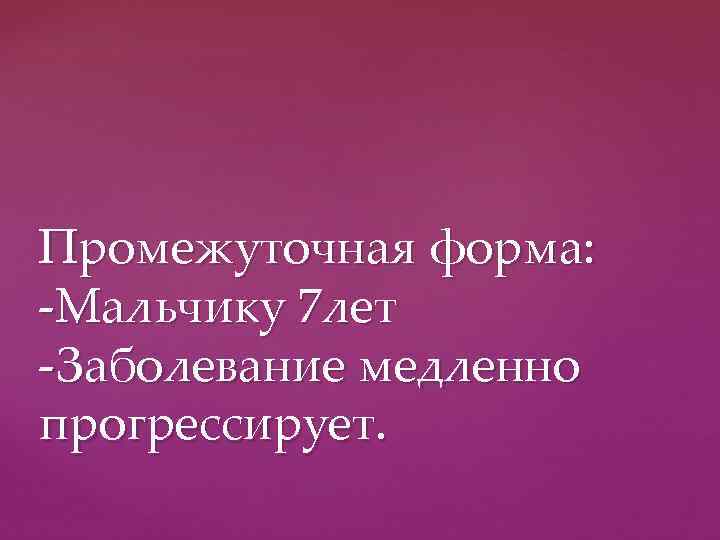 Промежуточная форма: -Мальчику 7 лет -Заболевание медленно прогрессирует. 