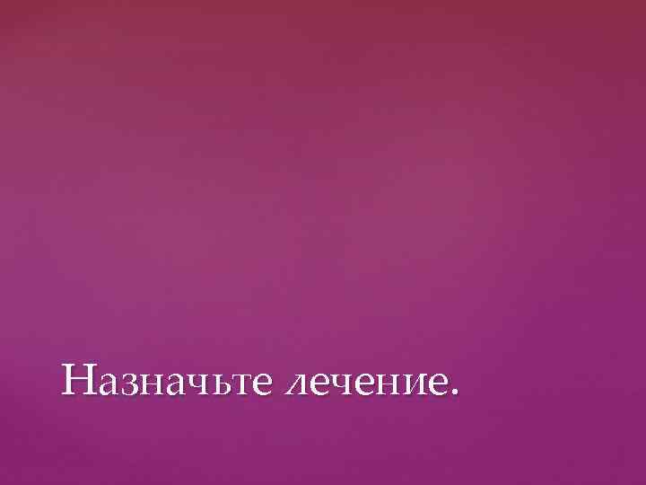 Назначьте лечение. 