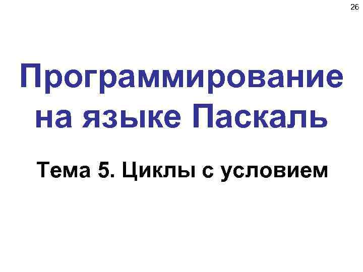 26 Программирование на языке Паскаль Тема 5. Циклы с условием 