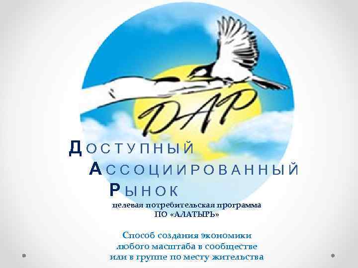 ДОСТУПНЫЙ АССОЦИИРОВАННЫЙ РЫНОК целевая потребительская программа ПО «АЛАТЫРЬ» Способ создания экономики любого масштаба в