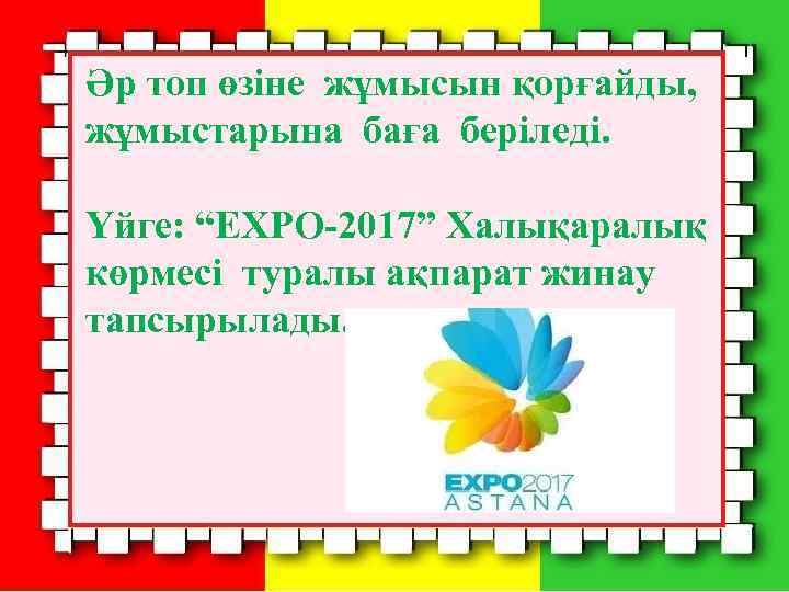 Әр топ өзіне жұмысын қорғайды, жұмыстарына баға беріледі. Үйге: “EXPO-2017” Халықаралық көрмесі туралы ақпарат