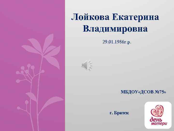 Лойкова Екатерина Владимировна 29. 01. 1986 г. р. МБДОУ «ДСОВ № 75» г. Братск