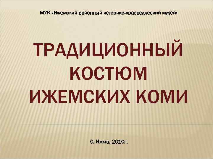 МУК «Ижемский районный историко-краеведческий музей» ТРАДИЦИОННЫЙ КОСТЮМ ИЖЕМСКИХ КОМИ С. Ижма, 2010 г. 