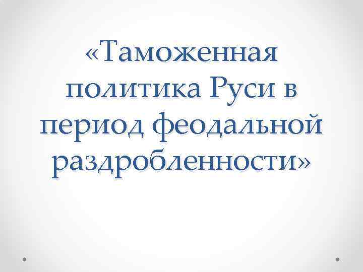  «Таможенная политика Руси в период феодальной раздробленности» 