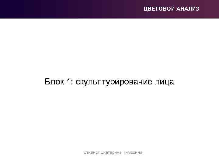 ЦВЕТОВОЙ АНАЛИЗ Блок 1: скульптурирование лица Стилист Екатерина Тимохина 