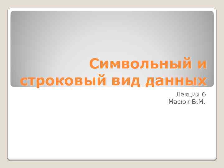 Символьный и строковый вид данных Лекция 6 Масюк В. М. 