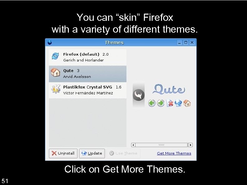 You can “skin” Firefox with a variety of different themes. Go to Tools Themes.