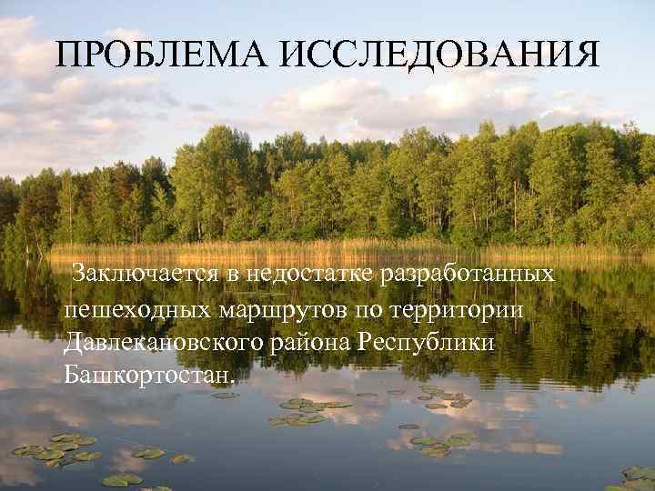 ПРОБЛЕМА ИССЛЕДОВАНИЯ Заключается в недостатке разработанных пешеходных маршрутов по территории Давлекановского района Республики Башкортостан.