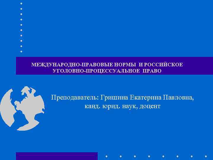 МЕЖДУНАРОДНО-ПРАВОВЫЕ НОРМЫ И РОССИЙСКОЕ УГОЛОВНО-ПРОЦЕССУАЛЬНОЕ ПРАВО Преподаватель: Гришина Екатерина Павловна, канд. юрид. наук, доцент