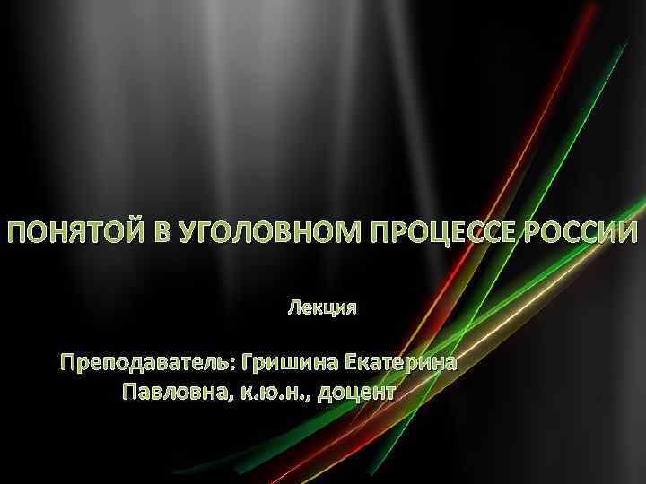 ПОНЯТОЙ В УГОЛОВНОМ ПРОЦЕССЕ РОССИИ Лекция Преподаватель: Гришина Екатерина Павловна, к. ю. н. ,