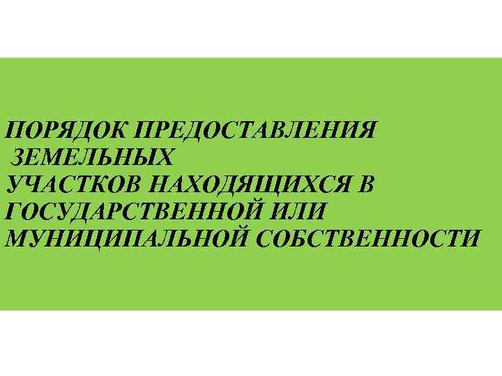 ПОРЯДОК ПРЕДОСТАВЛЕНИЯ ЗЕМЕЛЬНЫХ УЧАСТКОВ НАХОДЯЩИХСЯ В ГОСУДАРСТВЕННОЙ ИЛИ МУНИЦИПАЛЬНОЙ СОБСТВЕННОСТИ 