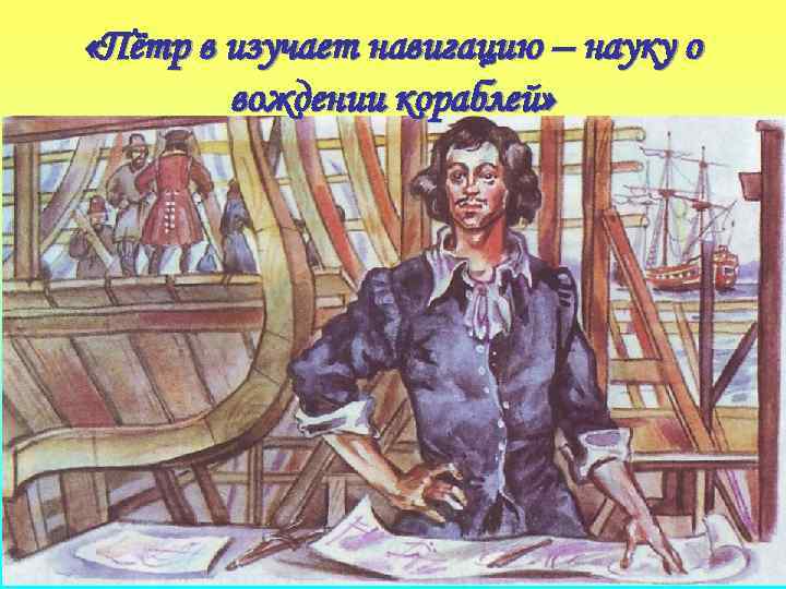  «Пётр в изучает навигацию – науку о вождении кораблей» 