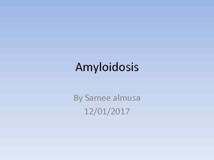 Amyloidosis By Samee almusa 12/01/2017 