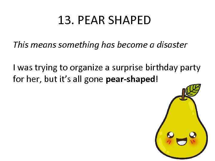 13. PEAR SHAPED This means something has become a disaster I was trying to