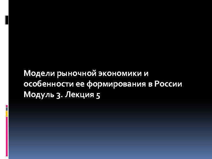 Модели рыночной экономики и особенности ее формирования в России Модуль 3. Лекция 5 