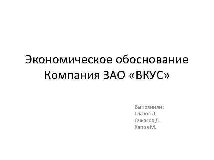 Экономическое обоснование Компания ЗАО «ВКУС» Выполнили: Глазов Д. Очкасов Д. Хапов М. 