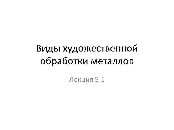 Виды художественной обработки металлов Лекция 5. 1 